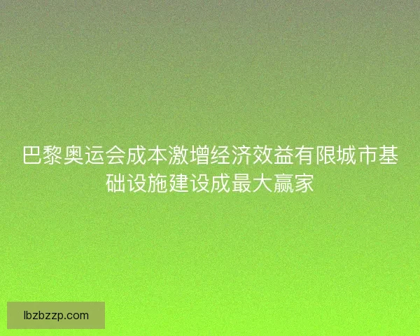 巴黎奥运会成本激增经济效益有限城市基础设施建设成最大赢家