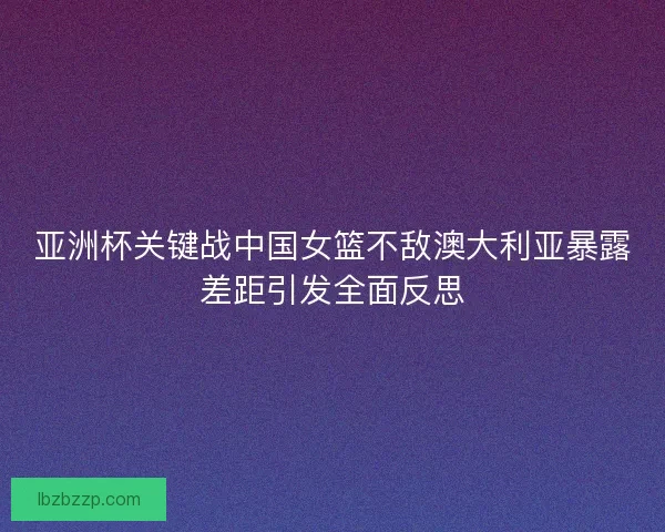 亚洲杯关键战中国女篮不敌澳大利亚暴露差距引发全面反思 亚洲杯关键战中国女篮不敌澳大利亚暴露差距引发全面反思