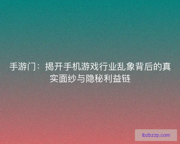 手游门：揭开手机游戏行业乱象背后的真实面纱与隐秘利益链