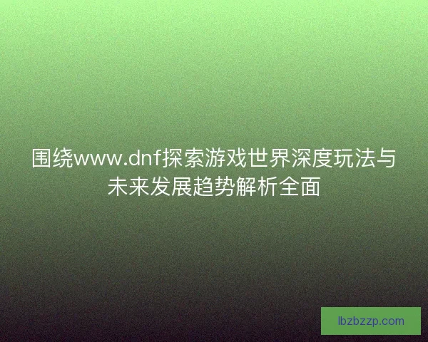 围绕www.dnf探索游戏世界深度玩法与未来发展趋势解析全面