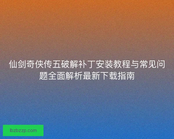 仙剑奇侠传五破解补丁安装教程与常见问题全面解析最新下载指南