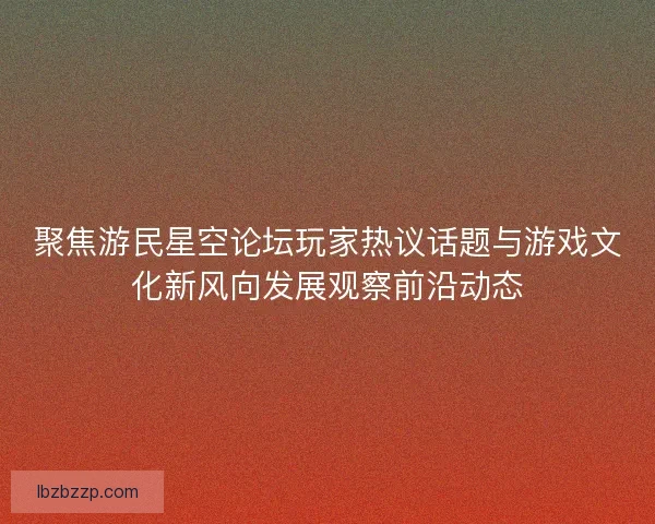 聚焦游民星空论坛玩家热议话题与游戏文化新风向发展观察前沿动态