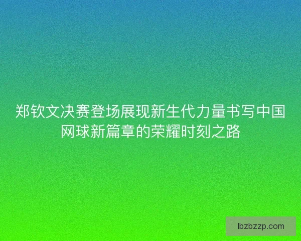 郑钦文决赛登场展现新生代力量书写中国网球新篇章的荣耀时刻之路