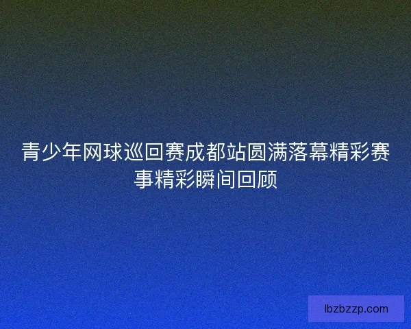 青少年网球巡回赛成都站圆满落幕精彩赛事精彩瞬间回顾