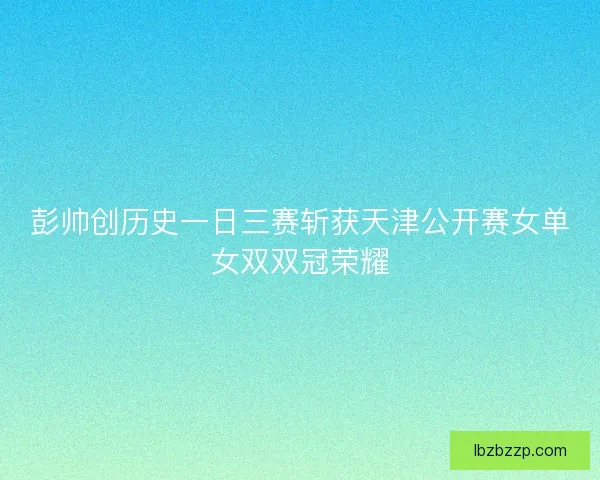 彭帅创历史一日三赛斩获天津公开赛女单女双双冠荣耀