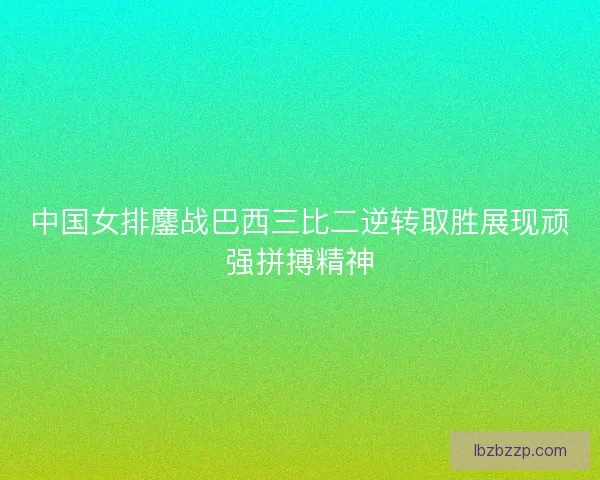 中国女排鏖战巴西三比二逆转取胜展现顽强拼搏精神