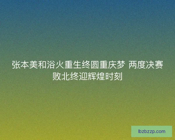 张本美和浴火重生终圆重庆梦 两度决赛败北终迎辉煌时刻