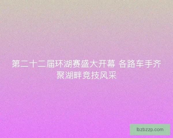 第二十二届环湖赛盛大开幕 各路车手齐聚湖畔竞技风采 第二十二届环湖赛盛大开幕 各路车手齐聚湖畔竞技风采