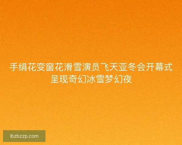 手绢花变窗花滑雪演员飞天亚冬会开幕式呈现奇幻冰雪梦幻夜