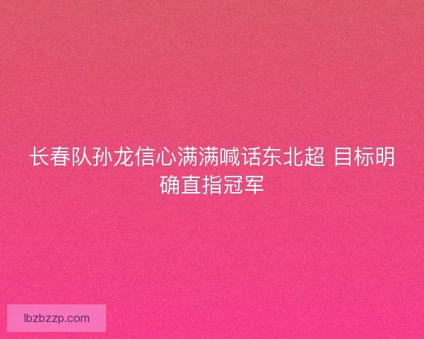 长春队孙龙信心满满喊话东北超 目标明确直指冠军