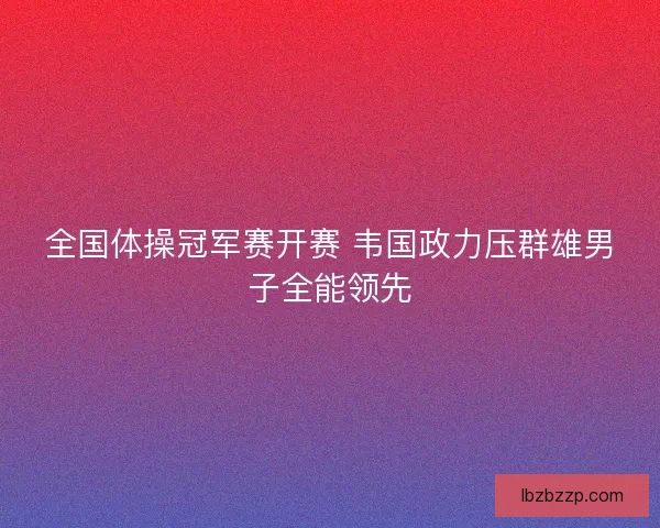 全国体操冠军赛开赛 韦国政力压群雄男子全能领先 全国体操冠军赛开赛 韦国政力压群雄男子全能领先