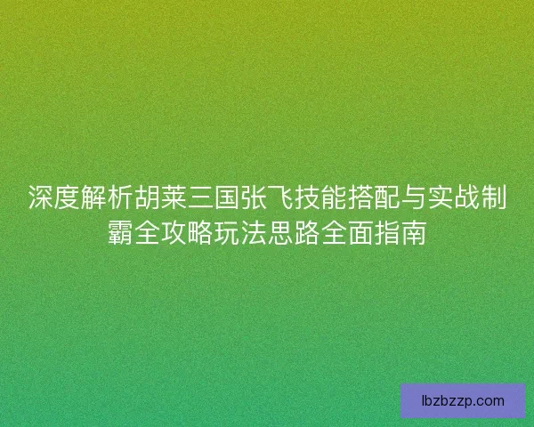 深度解析胡莱三国张飞技能搭配与实战制霸全攻略玩法思路全面指南 深度解析胡莱三国张飞技能搭配与实战制霸全攻略玩法思路全面指南