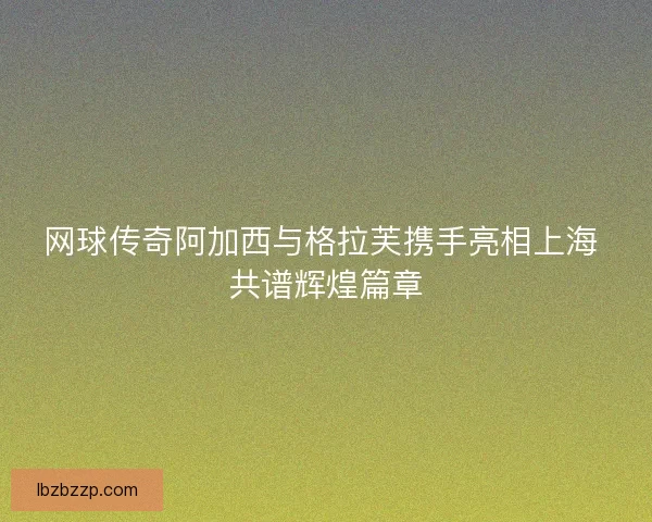 网球传奇阿加西与格拉芙携手亮相上海 共谱辉煌篇章