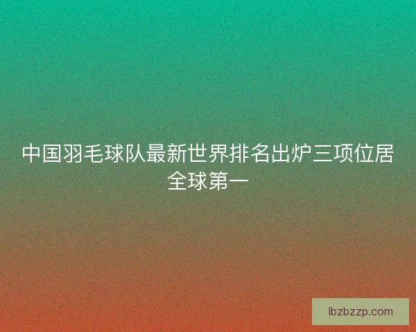 中国羽毛球队最新世界排名出炉三项位居全球第一