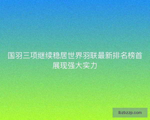 国羽三项继续稳居世界羽联最新排名榜首展现强大实力