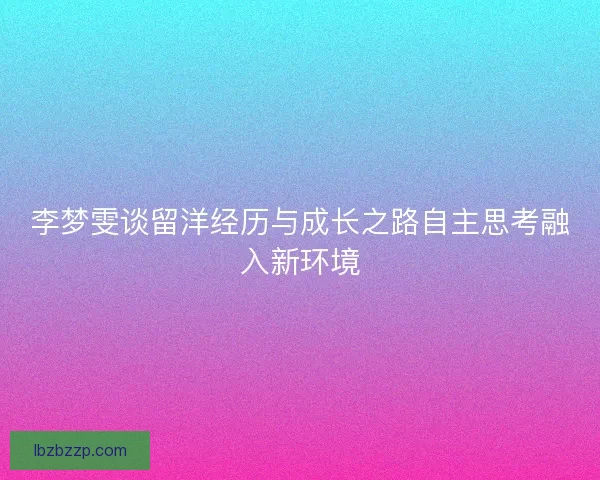 李梦雯谈留洋经历与成长之路自主思考融入新环境