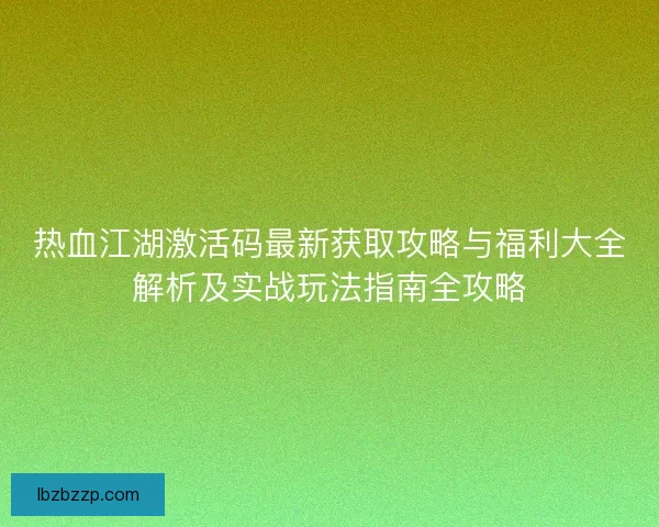 热血江湖激活码最新获取攻略与福利大全解析及实战玩法指南全攻略 热血江湖激活码最新获取攻略与福利大全解析及实战玩法指南全攻略