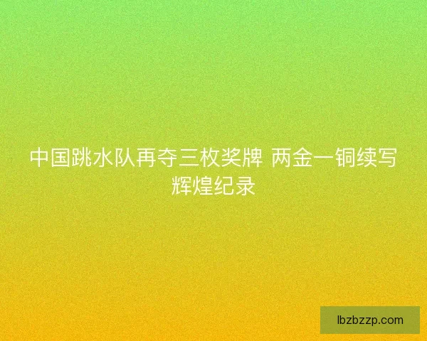 中国跳水队再夺三枚奖牌 两金一铜续写辉煌纪录