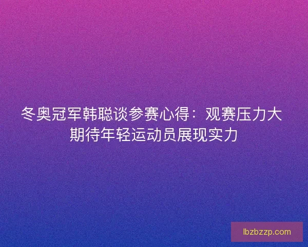 冬奥冠军韩聪谈参赛心得：观赛压力大 期待年轻运动员展现实力