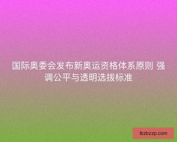 国际奥委会发布新奥运资格体系原则 强调公平与透明选拔标准