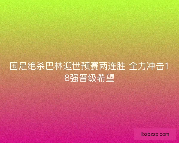 国足绝杀巴林迎世预赛两连胜 全力冲击18强晋级希望