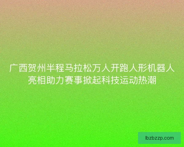 广西贺州半程马拉松万人开跑人形机器人亮相助力赛事掀起科技运动热潮