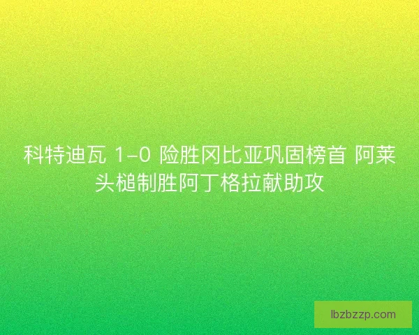 科特迪瓦 1-0 险胜冈比亚巩固榜首 阿莱头槌制胜阿丁格拉献助攻