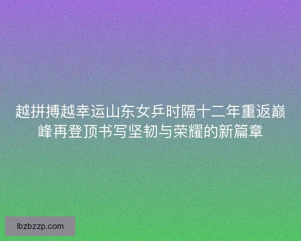 越拼搏越幸运山东女乒时隔十二年重返巅峰再登顶书写坚韧与荣耀的新篇章 越拼搏越幸运山东女乒时隔十二年重返巅峰再登顶书写坚韧与荣耀的新篇章