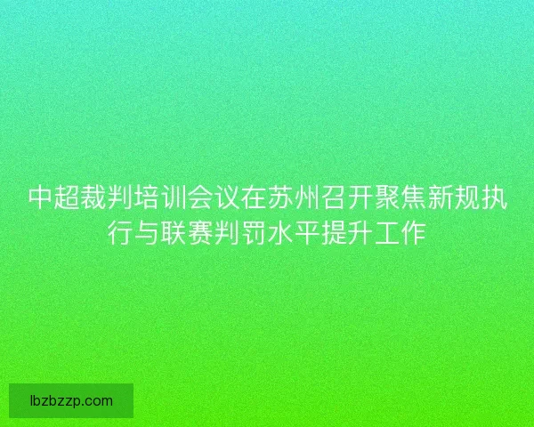 中超裁判培训会议在苏州召开聚焦新规执行与联赛判罚水平提升工作